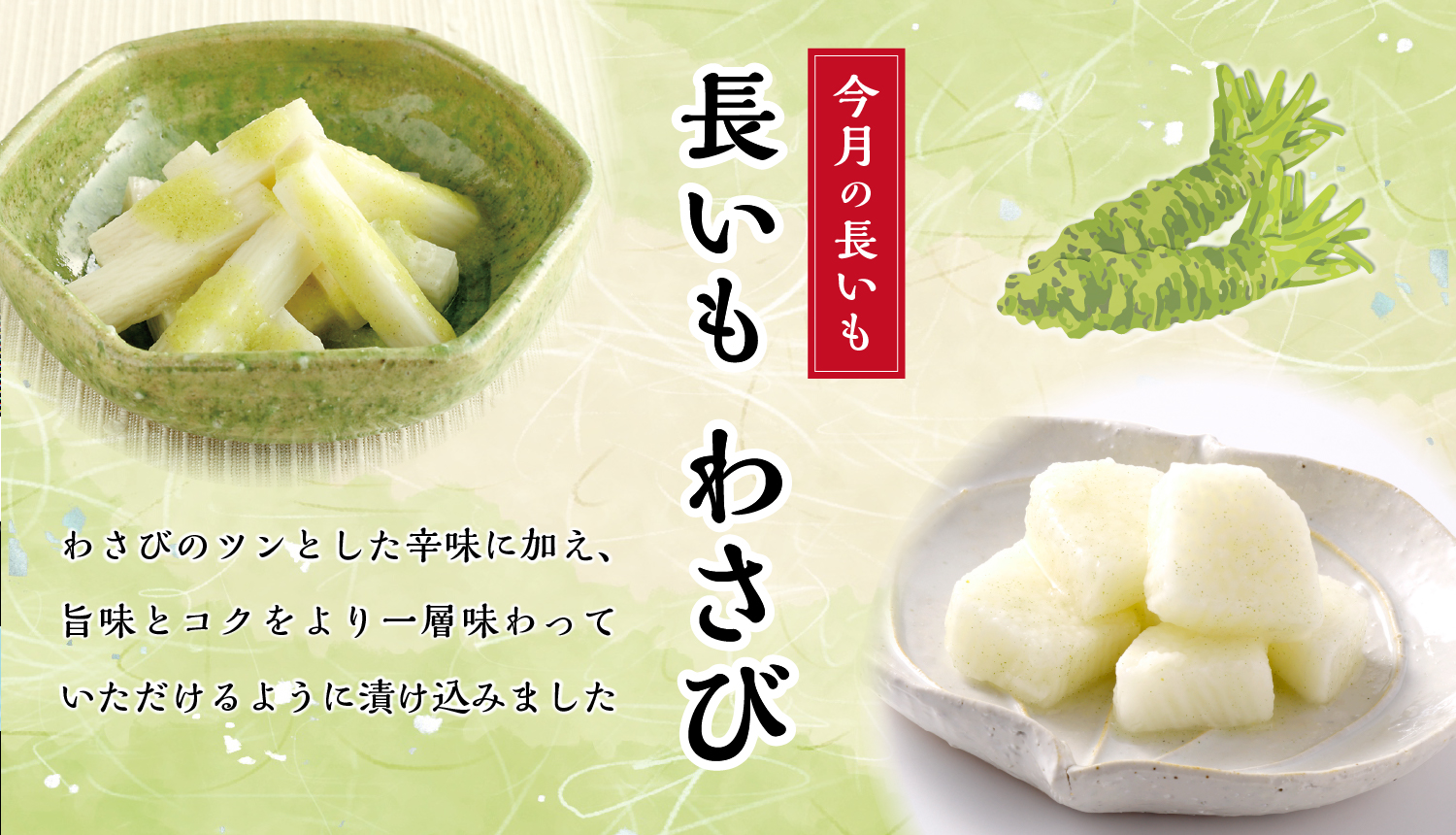 心地よい歯ざわりと粘りの長いもを、わさびのツンとした辛みに加え、旨味とコクをより一層味わっていただけるように漬け込みました。